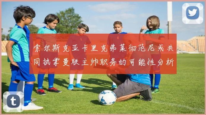 索尔斯克亚卡里克弗莱彻范尼或共同执掌曼联主帅职务的可能性分析