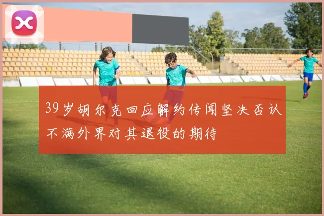 39岁胡尔克回应解约传闻坚决否认不满外界对其退役的期待