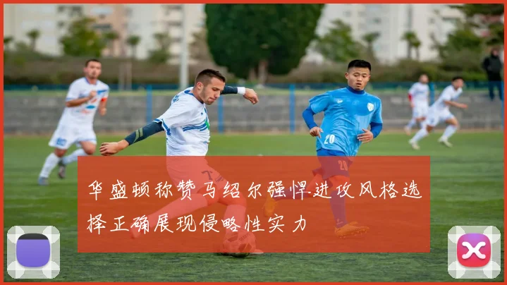 华盛顿称赞马绍尔强悍进攻风格选择正确展现侵略性实力