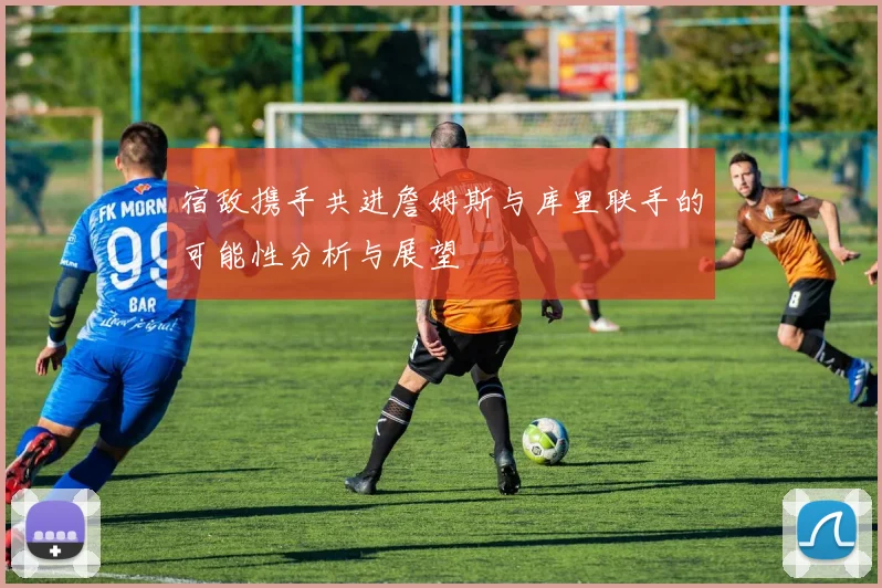 宿敌携手共进詹姆斯与库里联手的可能性分析与展望