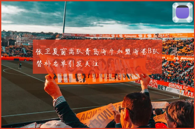 张卫夏窗离队青岛海牛加盟海港B队替补名单引发关注