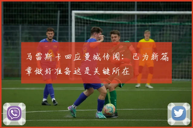 马雷斯卡回应曼城传闻：已为新篇章做好准备这是关键所在