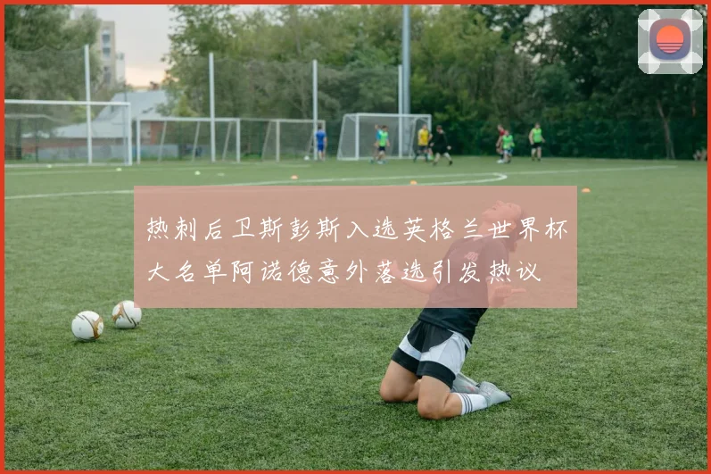 热刺后卫斯彭斯入选英格兰世界杯大名单阿诺德意外落选引发热议